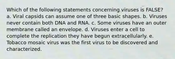 Which of the following statements concerning viruses is FALSE? a. Viral capsids can assume one of three basic shapes. b. Viruses never contain both DNA and RNA. c. Some viruses have an outer membrane called an envelope. d. Viruses enter a cell to complete the replication they have begun extracellularly. e. Tobacco mosaic virus was the first virus to be discovered and characterized.