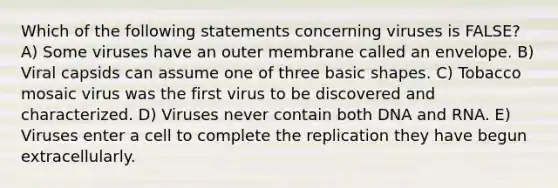 Which of the following statements concerning viruses is FALSE? A) Some viruses have an outer membrane called an envelope. B) Viral capsids can assume one of three basic shapes. C) Tobacco mosaic virus was the first virus to be discovered and characterized. D) Viruses never contain both DNA and RNA. E) Viruses enter a cell to complete the replication they have begun extracellularly.