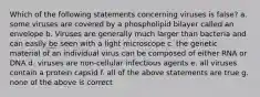 Which of the following statements concerning viruses is false? a. some viruses are covered by a phospholipid bilayer called an envelope b. Viruses are generally much larger than bacteria and can easily be seen with a light microscope c. the genetic material of an individual virus can be composed of either RNA or DNA d. viruses are non-cellular infectious agents e. all viruses contain a protein capsid f. all of the above statements are true g. none of the above is correct