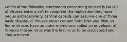 Which of the following statements concerning viruses is FALSE? a) Viruses enter a cell to complete the replication they have begun extracellularly. b) Viral capsids can assume one of three basic shapes. c) Viruses never contain both DNA and RNA. d) Some viruses have an outer membrane called an envelope. e) Tobacco mosaic virus was the first virus to be discovered and characterized