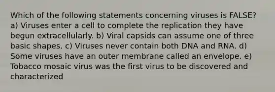 Which of the following statements concerning viruses is FALSE? a) Viruses enter a cell to complete the replication they have begun extracellularly. b) Viral capsids can assume one of three basic shapes. c) Viruses never contain both DNA and RNA. d) Some viruses have an outer membrane called an envelope. e) Tobacco mosaic virus was the first virus to be discovered and characterized