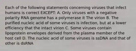 Each of the following statements concerning viruses that infect humans is correct EXCEPT: A. Only viruses with a negative polarity RNA genome has a polymerase it The virion B. The purified nucleic acid of some viruses is infection, but at a lower efficiency that the intact virion C. Some viruses contain lipoprotein envelopes derived from the plasma member of the host cell D. The nucleic acid of some viruses is ssDNA and that of other is dsRNA