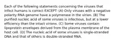 Each of the following statements concerning the viruses that infect humans is correct EXCEPT: (A) Only viruses with a negative polarity RNA genome have a polymerase in the virion. (B) The purified nucleic acid of some viruses is infectious, but at a lower efficiency than the intact virions. (C) Some viruses contain lipoprotein envelopes derived from the plasma membrane of the host cell. (D) The nucleic acid of some viruses is single-stranded DNA and that of others is double-stranded RNA.