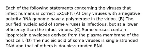 Each of the following statements concerning the viruses that infect humans is correct EXCEPT: (A) Only viruses with a negative polarity RNA genome have a polymerase in the virion. (B) The purified nucleic acid of some viruses is infectious, but at a lower efficiency than the intact virions. (C) Some viruses contain lipoprotein envelopes derived from the plasma membrane of the host cell. (D) The nucleic acid of some viruses is single-stranded DNA and that of others is double-stranded RNA.