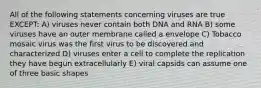 All of the following statements concerning viruses are true EXCEPT: A) viruses never contain both DNA and RNA B) some viruses have an outer membrane called a envelope C) Tobacco mosaic virus was the first virus to be discovered and characterized D) viruses enter a cell to complete the replication they have begun extracellularly E) viral capsids can assume one of three basic shapes