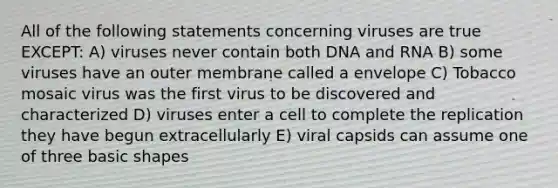 All of the following statements concerning viruses are true EXCEPT: A) viruses never contain both DNA and RNA B) some viruses have an outer membrane called a envelope C) Tobacco mosaic virus was the first virus to be discovered and characterized D) viruses enter a cell to complete the replication they have begun extracellularly E) viral capsids can assume one of three basic shapes