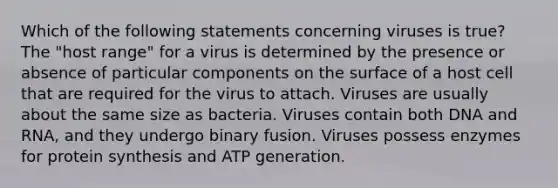 Which of the following statements concerning viruses is true? The "host range" for a virus is determined by the presence or absence of particular components on the surface of a host cell that are required for the virus to attach. Viruses are usually about the same size as bacteria. Viruses contain both DNA and RNA, and they undergo binary fusion. Viruses possess enzymes for <a href='https://www.questionai.com/knowledge/kVyphSdCnD-protein-synthesis' class='anchor-knowledge'>protein synthesis</a> and ATP generation.