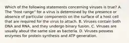 Which of the following statements concerning viruses is true? A. The "host range" for a virus is determined by the presence or absence of particular components on the surface of a host cell that are required for the virus to attach. B. Viruses contain both DNA and RNA, and they undergo binary fusion. C. Viruses are usually about the same size as bacteria. D. Viruses possess enzymes for protein synthesis and ATP generation.