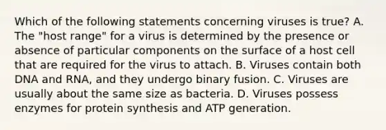 Which of the following statements concerning viruses is true? A. The "host range" for a virus is determined by the presence or absence of particular components on the surface of a host cell that are required for the virus to attach. B. Viruses contain both DNA and RNA, and they undergo binary fusion. C. Viruses are usually about the same size as bacteria. D. Viruses possess enzymes for protein synthesis and ATP generation.