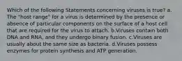 Which of the following Statements concerning viruses is true? a. The "host range" for a virus is determined by the presence or absence of particular components on the surface of a host cell that are required for the virus to attach. b.Viruses contain both DNA and RNA, and they undergo binary fusion. c.Viruses are usually about the same size as bacteria. d.Viruses possess enzymes for protein synthesis and ATP generation.