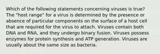 Which of the following statements concerning viruses is true? The "host range" for a virus is determined by the presence or absence of particular components on the surface of a host cell that are required for the virus to attach. Viruses contain both DNA and RNA, and they undergo binary fusion. Viruses possess enzymes for protein synthesis and ATP generation. Viruses are usually about the same size as bacteria.