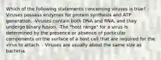 Which of the following statements concerning viruses is true? -Viruses possess enzymes for protein synthesis and ATP generation. -Viruses contain both DNA and RNA, and they undergo binary fusion. -The "host range" for a virus is determined by the presence or absence of particular components on the surface of a host cell that are required for the virus to attach. - Viruses are usually about the same size as bacteria.