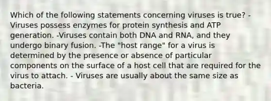 Which of the following statements concerning viruses is true? -Viruses possess enzymes for protein synthesis and ATP generation. -Viruses contain both DNA and RNA, and they undergo binary fusion. -The "host range" for a virus is determined by the presence or absence of particular components on the surface of a host cell that are required for the virus to attach. - Viruses are usually about the same size as bacteria.