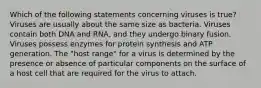 Which of the following statements concerning viruses is true? Viruses are usually about the same size as bacteria. Viruses contain both DNA and RNA, and they undergo binary fusion. Viruses possess enzymes for protein synthesis and ATP generation. The "host range" for a virus is determined by the presence or absence of particular components on the surface of a host cell that are required for the virus to attach.