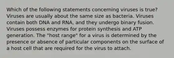 Which of the following statements concerning viruses is true? Viruses are usually about the same size as bacteria. Viruses contain both DNA and RNA, and they undergo binary fusion. Viruses possess enzymes for protein synthesis and ATP generation. The "host range" for a virus is determined by the presence or absence of particular components on the surface of a host cell that are required for the virus to attach.