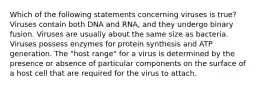 Which of the following statements concerning viruses is true? Viruses contain both DNA and RNA, and they undergo binary fusion. Viruses are usually about the same size as bacteria. Viruses possess enzymes for protein synthesis and ATP generation. The "host range" for a virus is determined by the presence or absence of particular components on the surface of a host cell that are required for the virus to attach.