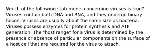 Which of the following statements concerning viruses is true? Viruses contain both DNA and RNA, and they undergo binary fusion. Viruses are usually about the same size as bacteria. Viruses possess enzymes for protein synthesis and ATP generation. The "host range" for a virus is determined by the presence or absence of particular components on the surface of a host cell that are required for the virus to attach.