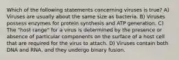 Which of the following statements concerning viruses is true? A) Viruses are usually about the same size as bacteria. B) Viruses possess enzymes for protein synthesis and ATP generation. C) The "host range" for a virus is determined by the presence or absence of particular components on the surface of a host cell that are required for the virus to attach. D) Viruses contain both DNA and RNA, and they undergo binary fusion.