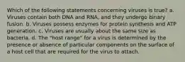 Which of the following statements concerning viruses is true? a. Viruses contain both DNA and RNA, and they undergo binary fusion. b. Viruses possess enzymes for protein synthesis and ATP generation. c. Viruses are usually about the same size as bacteria. d. The "host range" for a virus is determined by the presence or absence of particular components on the surface of a host cell that are required for the virus to attach.