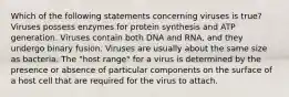 Which of the following statements concerning viruses is true? Viruses possess enzymes for protein synthesis and ATP generation. Viruses contain both DNA and RNA, and they undergo binary fusion. Viruses are usually about the same size as bacteria. The "host range" for a virus is determined by the presence or absence of particular components on the surface of a host cell that are required for the virus to attach.