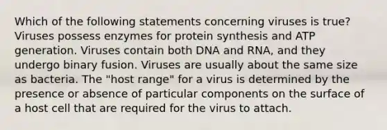 Which of the following statements concerning viruses is true? Viruses possess enzymes for protein synthesis and ATP generation. Viruses contain both DNA and RNA, and they undergo binary fusion. Viruses are usually about the same size as bacteria. The "host range" for a virus is determined by the presence or absence of particular components on the surface of a host cell that are required for the virus to attach.