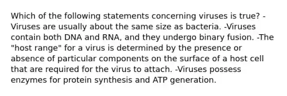 Which of the following statements concerning viruses is true? -Viruses are usually about the same size as bacteria. -Viruses contain both DNA and RNA, and they undergo binary fusion. -The "host range" for a virus is determined by the presence or absence of particular components on the surface of a host cell that are required for the virus to attach. -Viruses possess enzymes for protein synthesis and ATP generation.