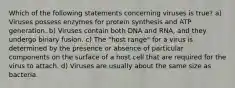 Which of the following statements concerning viruses is true? a) Viruses possess enzymes for protein synthesis and ATP generation. b) Viruses contain both DNA and RNA, and they undergo binary fusion. c) The "host range" for a virus is determined by the presence or absence of particular components on the surface of a host cell that are required for the virus to attach. d) Viruses are usually about the same size as bacteria.