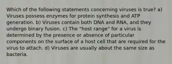 Which of the following statements concerning viruses is true? a) Viruses possess enzymes for protein synthesis and ATP generation. b) Viruses contain both DNA and RNA, and they undergo binary fusion. c) The "host range" for a virus is determined by the presence or absence of particular components on the surface of a host cell that are required for the virus to attach. d) Viruses are usually about the same size as bacteria.