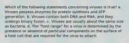 Which of the following statements concerning viruses is true? a. Viruses possess enzymes for protein synthesis and ATP generation. b. Viruses contain both DNA and RNA, and they undergo binary fusion. c. Viruses are usually about the same size as bacteria. d. The "host range" for a virus is determined by the presence or absence of particular components on the surface of a host cell that are required for the virus to attach.