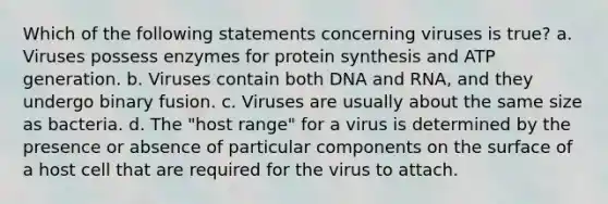 Which of the following statements concerning viruses is true? a. Viruses possess enzymes for protein synthesis and ATP generation. b. Viruses contain both DNA and RNA, and they undergo binary fusion. c. Viruses are usually about the same size as bacteria. d. The "host range" for a virus is determined by the presence or absence of particular components on the surface of a host cell that are required for the virus to attach.