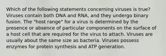 Which of the following statements concerning viruses is true? Viruses contain both DNA and RNA, and they undergo binary fusion. The "host range" for a virus is determined by the presence or absence of particular components on the surface of a host cell that are required for the virus to attach. Viruses are usually about the same size as bacteria. Viruses possess enzymes for protein synthesis and ATP generation.