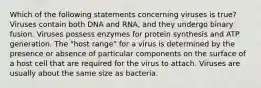 Which of the following statements concerning viruses is true? Viruses contain both DNA and RNA, and they undergo binary fusion. Viruses possess enzymes for protein synthesis and ATP generation. The "host range" for a virus is determined by the presence or absence of particular components on the surface of a host cell that are required for the virus to attach. Viruses are usually about the same size as bacteria.