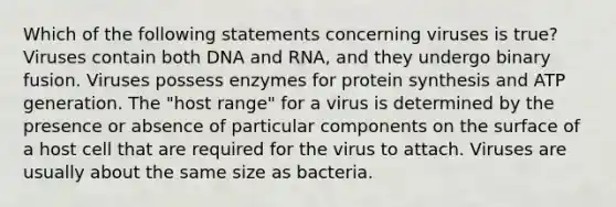 Which of the following statements concerning viruses is true? Viruses contain both DNA and RNA, and they undergo binary fusion. Viruses possess enzymes for protein synthesis and ATP generation. The "host range" for a virus is determined by the presence or absence of particular components on the surface of a host cell that are required for the virus to attach. Viruses are usually about the same size as bacteria.