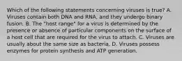 Which of the following statements concerning viruses is true? A. Viruses contain both DNA and RNA, and they undergo binary fusion. B. The "host range" for a virus is determined by the presence or absence of particular components on the surface of a host cell that are required for the virus to attach. C. Viruses are usually about the same size as bacteria. D. Viruses possess enzymes for protein synthesis and ATP generation.