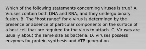 Which of the following statements concerning viruses is true? A. Viruses contain both DNA and RNA, and they undergo binary fusion. B. The "host range" for a virus is determined by the presence or absence of particular components on the surface of a host cell that are required for the virus to attach. C. Viruses are usually about the same size as bacteria. D. Viruses possess enzymes for protein synthesis and ATP generation.