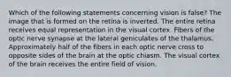 Which of the following statements concerning vision is false? The image that is formed on the retina is inverted. The entire retina receives equal representation in the visual cortex. Fibers of the optic nerve synapse at the lateral geniculates of the thalamus. Approximately half of the fibers in each optic nerve cross to opposite sides of the brain at the optic chiasm. The visual cortex of the brain receives the entire field of vision.