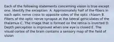 Each of the following statements concerning vision is true except one. Identify the exception: A. Approximately half of the fibers in each optic nerve cross to opposite sides of the optic chiasm B. Fibers of the optic nerve synapse at the lateral geniculates of the thalamus C. The image that is formed on the retina is inverted D. Depth perception is improved when one eye is closed E. The visual cortex of the brain contains a sensory map of the field of vision