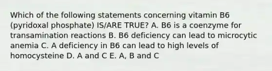 Which of the following statements concerning vitamin B6 (pyridoxal phosphate) IS/ARE TRUE? A. B6 is a coenzyme for transamination reactions B. B6 deficiency can lead to microcytic anemia C. A deficiency in B6 can lead to high levels of homocysteine D. A and C E. A, B and C