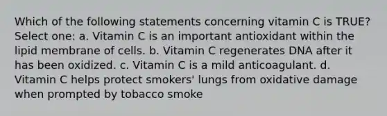 Which of the following statements concerning vitamin C is TRUE? Select one: a. Vitamin C is an important antioxidant within the lipid membrane of cells. b. Vitamin C regenerates DNA after it has been oxidized. c. Vitamin C is a mild anticoagulant. d. Vitamin C helps protect smokers' lungs from oxidative damage when prompted by tobacco smoke