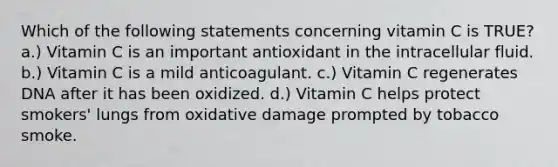 Which of the following statements concerning vitamin C is TRUE? a.) Vitamin C is an important antioxidant in the intracellular fluid. b.) Vitamin C is a mild anticoagulant. c.) Vitamin C regenerates DNA after it has been oxidized. d.) Vitamin C helps protect smokers' lungs from oxidative damage prompted by tobacco smoke.