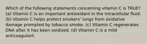 Which of the following statements concerning vitamin C is TRUE? (a) Vitamin C is an important antioxidant in the intracellular fluid. (b) Vitamin C helps protect smokers' lungs from oxidative damage prompted by tobacco smoke. (c) Vitamin C regenerates DNA after it has been oxidized. (d) Vitamin C is a mild anticoagulant.