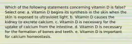 Which of the following statements concerning vitamin D is false? Select one: a. Vitamin D begins its synthesis in the skin when the skin is exposed to ultraviolet light. b. Vitamin D causes the kidney to excrete calcium. c. Vitamin D is necessary for the uptake of calcium from the intestine. d. Vitamin D is necessary for the formation of bones and teeth. e. Vitamin D is important for calcium homeostasis.