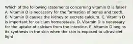 Which of the following statements concerning vitamin D is false? A. Vitamin D is necessary for the formation of bones and teeth. B. Vitamin D causes the kidney to excrete calcium. C. Vitamin D is important for calcium homeostasis. D. Vitamin D is necessary for the uptake of calcium from the intestine. E. Vitamin D begins its synthesis in the skin when the skin is exposed to ultraviolet light