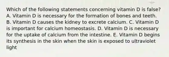 Which of the following statements concerning vitamin D is false? A. Vitamin D is necessary for the formation of bones and teeth. B. Vitamin D causes the kidney to excrete calcium. C. Vitamin D is important for calcium homeostasis. D. Vitamin D is necessary for the uptake of calcium from the intestine. E. Vitamin D begins its synthesis in the skin when the skin is exposed to ultraviolet light