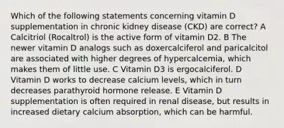 Which of the following statements concerning vitamin D supplementation in chronic kidney disease (CKD) are correct? A Calcitriol (Rocaltrol) is the active form of vitamin D2. B The newer vitamin D analogs such as doxercalciferol and paricalcitol are associated with higher degrees of hypercalcemia, which makes them of little use. C Vitamin D3 is ergocalciferol. D Vitamin D works to decrease calcium levels, which in turn decreases parathyroid hormone release. E Vitamin D supplementation is often required in renal disease, but results in increased dietary calcium absorption, which can be harmful.