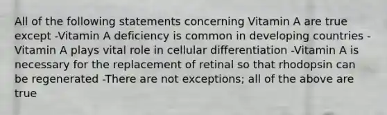 All of the following statements concerning Vitamin A are true except -Vitamin A deficiency is common in developing countries - Vitamin A plays vital role in cellular differentiation -Vitamin A is necessary for the replacement of retinal so that rhodopsin can be regenerated -There are not exceptions; all of the above are true