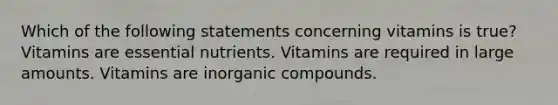 Which of the following statements concerning vitamins is true? Vitamins are essential nutrients. Vitamins are required in large amounts. Vitamins are <a href='https://www.questionai.com/knowledge/kTkL4zoeaq-inorganic-compounds' class='anchor-knowledge'>in<a href='https://www.questionai.com/knowledge/kSg4ucUAKW-organic-compounds' class='anchor-knowledge'>organic compounds</a></a>.