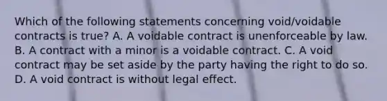 Which of the following statements concerning void/voidable contracts is true? A. A voidable contract is unenforceable by law. B. A contract with a minor is a voidable contract. C. A void contract may be set aside by the party having the right to do so. D. A void contract is without legal effect.