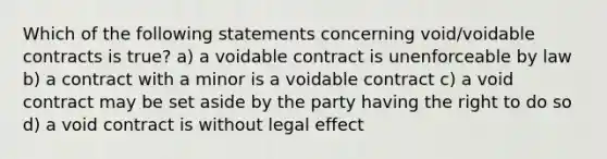 Which of the following statements concerning void/voidable contracts is true? a) a voidable contract is unenforceable by law b) a contract with a minor is a voidable contract c) a void contract may be set aside by the party having the right to do so d) a void contract is without legal effect