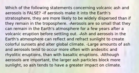 Which of the following statements concerning volcanic ash and aerosols is FALSE? -If aerosols make it into the Earth's stratosphere, they are more likely to be widely dispersed than if they remain in the troposphere. -Aerosols are so small that they can remain in the Earth's atmosphere for a few years after a volcanic eruption before settling out. -Ash and aerosols in the Earth's atmosphere can reflect and refract sunlight to create colorful sunsets and alter global climate. -Large amounts of ash and aerosols tend to occur more often with andesitic and rhyolitic eruptions, than with basaltic eruptions. -Although aerosols are important, the larger ash particles block more sunlight, so ash tends to have a greater impact on climate.